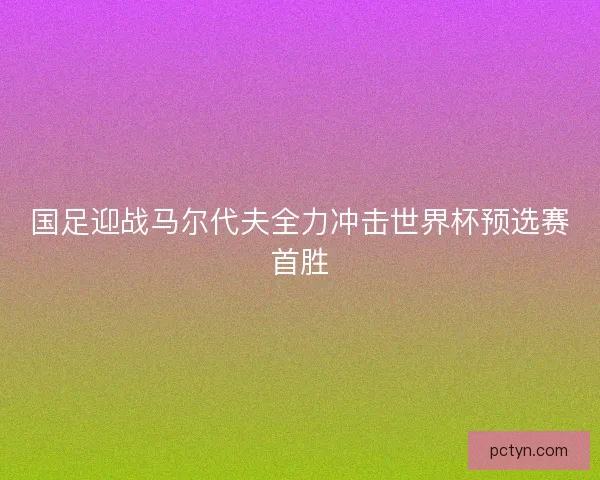 国足迎战马尔代夫全力冲击世界杯预选赛首胜