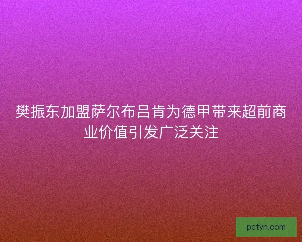 樊振东加盟萨尔布吕肯为德甲带来超前商业价值引发广泛关注