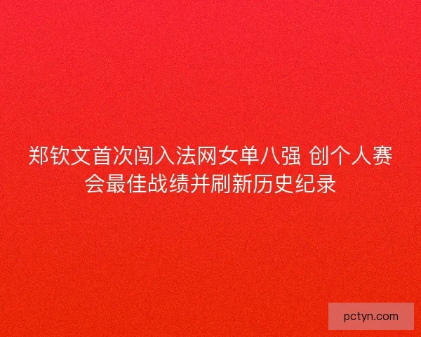郑钦文首次闯入法网女单八强 创个人赛会最佳战绩并刷新历史纪录