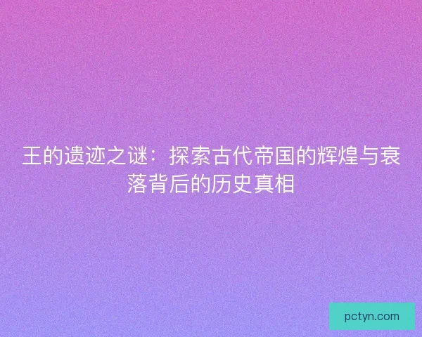 王的遗迹之谜：探索古代帝国的辉煌与衰落背后的历史真相