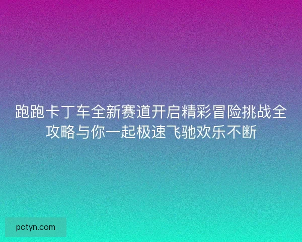 跑跑卡丁车全新赛道开启精彩冒险挑战全攻略与你一起极速飞驰欢乐不断