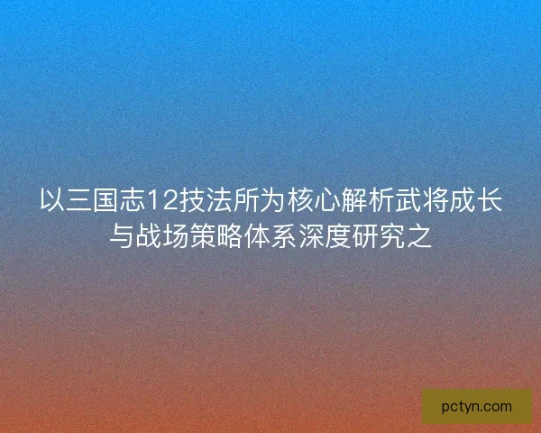 以三国志12技法所为核心解析武将成长与战场策略体系深度研究之