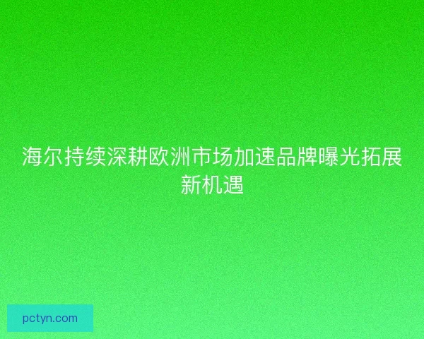 海尔持续深耕欧洲市场加速品牌曝光拓展新机遇