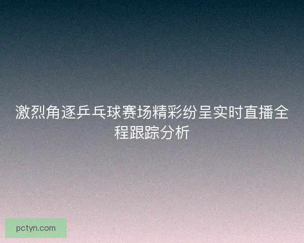 激烈角逐乒乓球赛场精彩纷呈实时直播全程跟踪分析