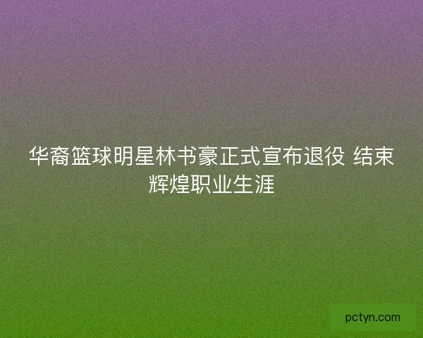 华裔篮球明星林书豪正式宣布退役 结束辉煌职业生涯