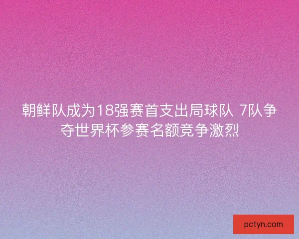 朝鲜队成为18强赛首支出局球队 7队争夺世界杯参赛名额竞争激烈
