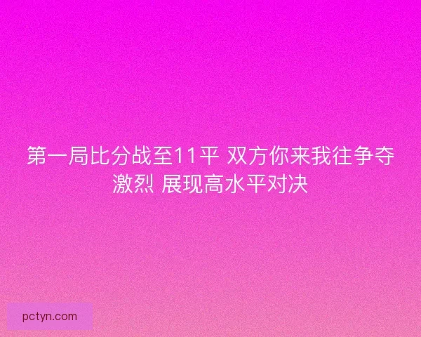 第一局比分战至11平 双方你来我往争夺激烈 展现高水平对决