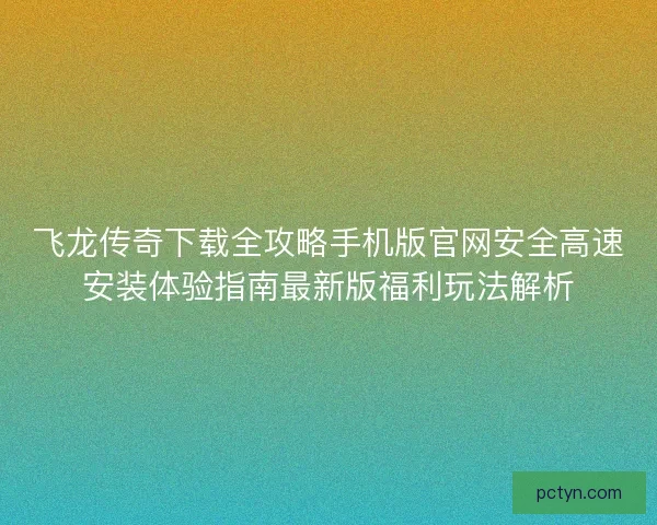 飞龙传奇下载全攻略手机版官网安全高速安装体验指南最新版福利玩法解析