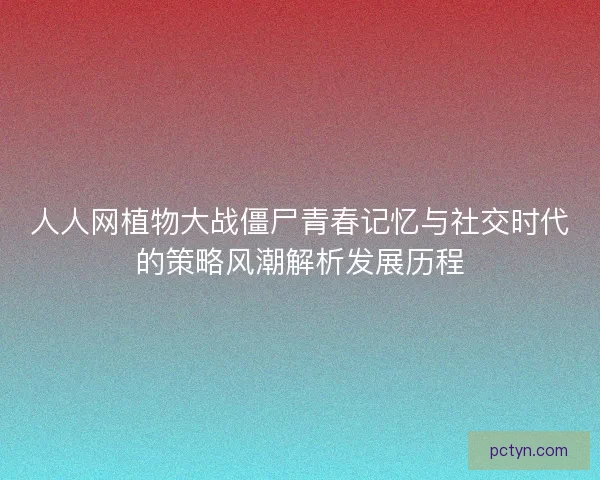 人人网植物大战僵尸青春记忆与社交时代的策略风潮解析发展历程
