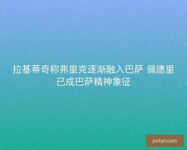 拉基蒂奇称弗里克逐渐融入巴萨 佩德里已成巴萨精神象征 拉基蒂奇称弗里克逐渐融入巴萨 佩德里已成巴萨精神象征