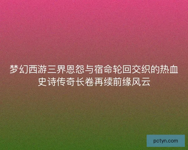 梦幻西游三界恩怨与宿命轮回交织的热血史诗传奇长卷再续前缘风云 梦幻西游三界恩怨与宿命轮回交织的热血史诗传奇长卷再续前缘风云