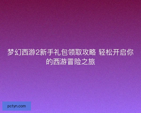 梦幻西游2新手礼包领取攻略 轻松开启你的西游冒险之旅 梦幻西游2新手礼包领取攻略 轻松开启你的西游冒险之旅