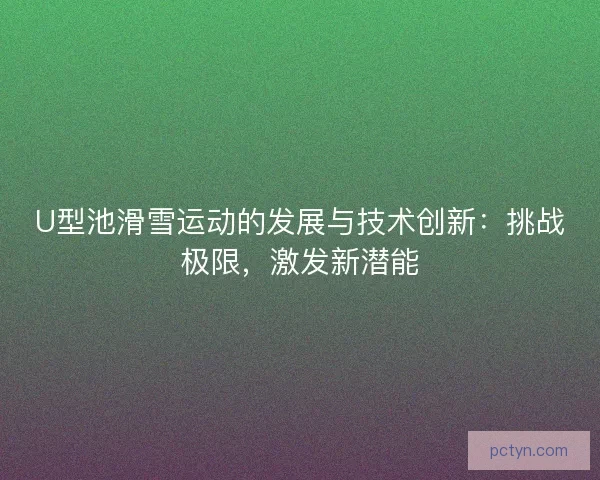 U型池滑雪运动的发展与技术创新：挑战极限，激发新潜能