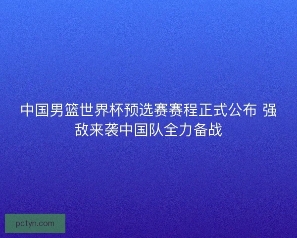 中国男篮世界杯预选赛赛程正式公布 强敌来袭中国队全力备战