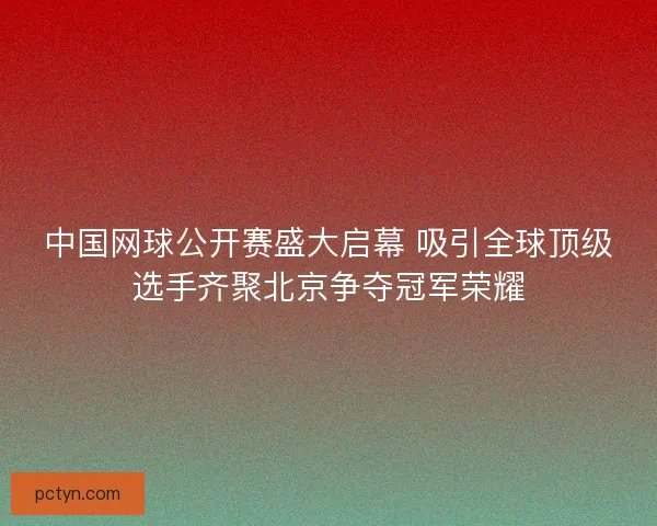中国网球公开赛盛大启幕 吸引全球顶级选手齐聚北京争夺冠军荣耀