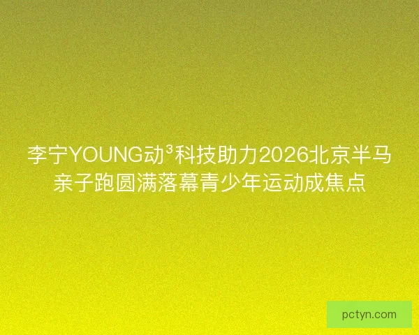 李宁YOUNG动³科技助力2026北京半马亲子跑圆满落幕青少年运动成焦点