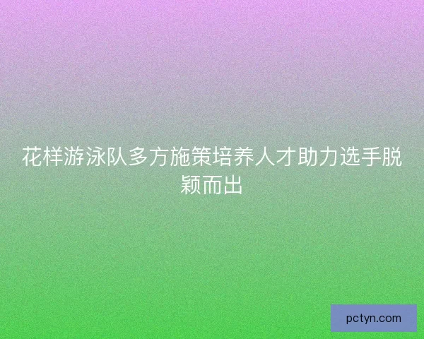 花样游泳队多方施策培养人才助力选手脱颖而出 花样游泳队多方施策培养人才助力选手脱颖而出
