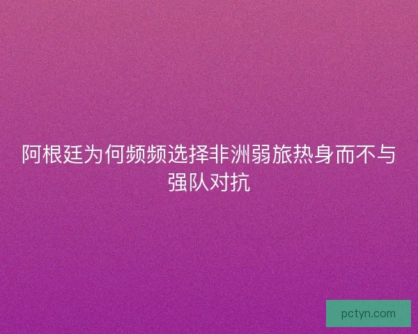 阿根廷为何频频选择非洲弱旅热身而不与强队对抗