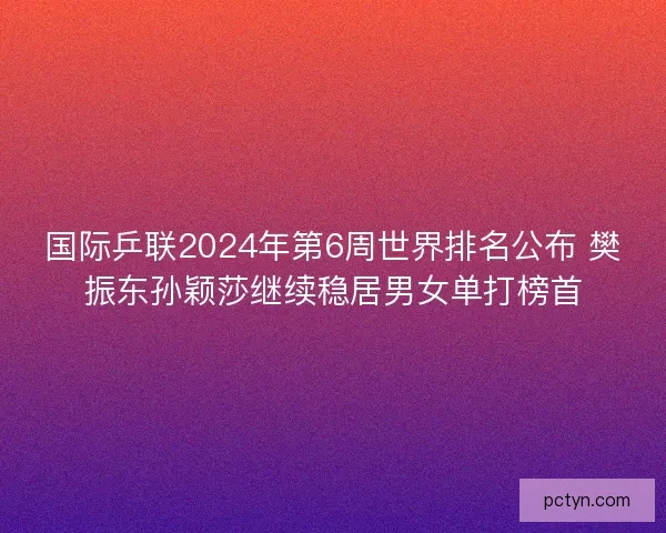 国际乒联2024年第6周世界排名公布 樊振东孙颖莎继续稳居男女单打榜首