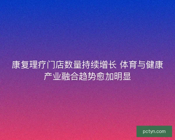 康复理疗门店数量持续增长 体育与健康产业融合趋势愈加明显 康复理疗门店数量持续增长 体育与健康产业融合趋势愈加明显