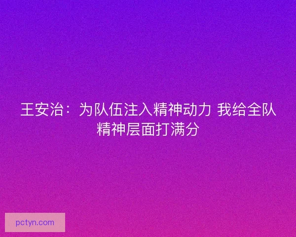 王安治:为队伍注入精神动力 我给全队精神层面打满分 王安治:为队伍注入精神动力 我给全队精神层面打满分
