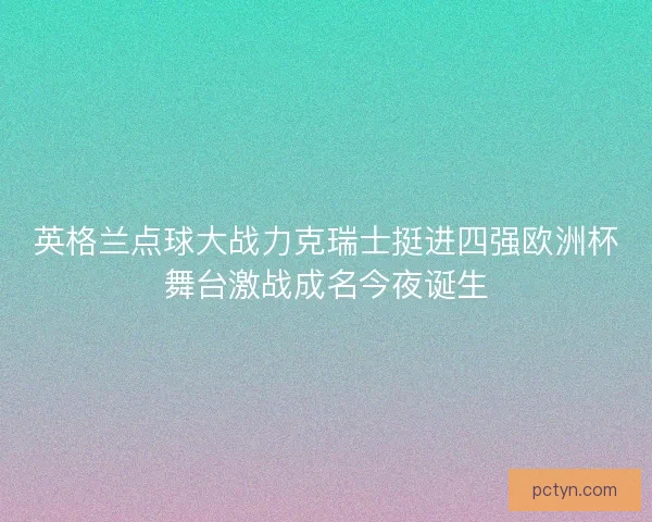 英格兰点球大战力克瑞士挺进四强欧洲杯舞台激战成名今夜诞生