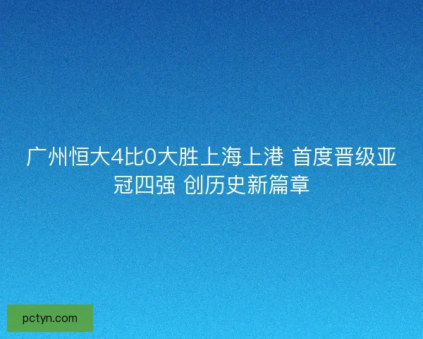 广州恒大4比0大胜上海上港 首度晋级亚冠四强 创历史新篇章