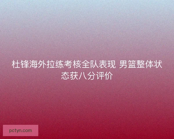 杜锋海外拉练考核全队表现 男篮整体状态获八分评价
