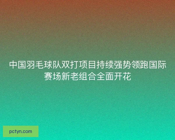中国羽毛球队双打项目持续强势领跑国际赛场新老组合全面开花 中国羽毛球队双打项目持续强势领跑国际赛场新老组合全面开花