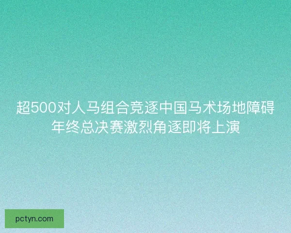 超500对人马组合竞逐中国马术场地障碍年终总决赛激烈角逐即将上演 超500对人马组合竞逐中国马术场地障碍年终总决赛激烈角逐即将上演