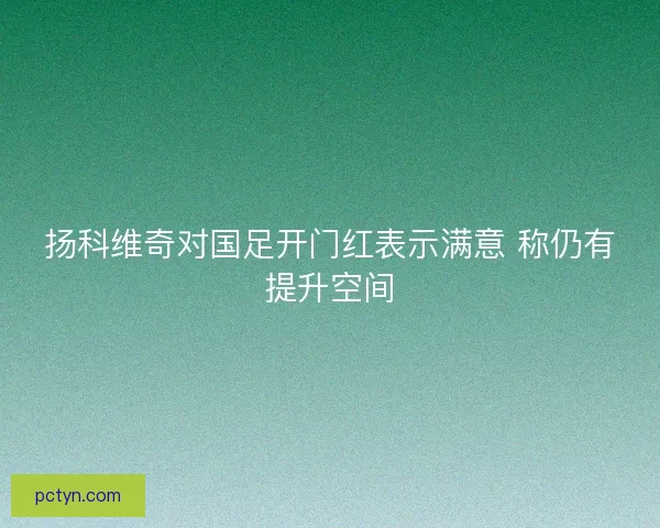 扬科维奇对国足开门红表示满意 称仍有提升空间 扬科维奇对国足开门红表示满意 称仍有提升空间
